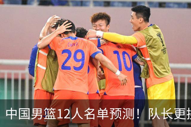 中国男篮12人名单预测！队长更换，杨瀚森王俊杰首发，赛程出炉